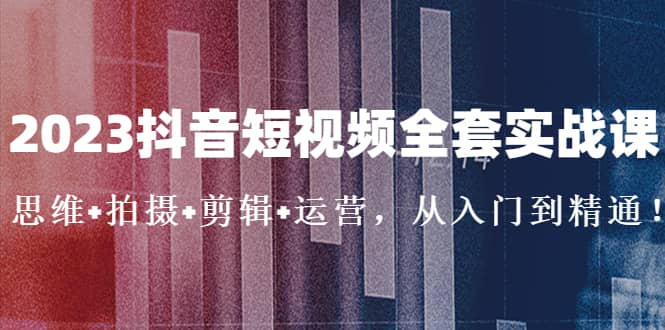 2023抖音短视频全套实战课：思维+拍摄+剪辑+运营，从入门到精通_网创掘金