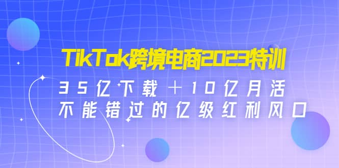 TikTok跨境电商2023特训：35亿下载＋10亿月活，不能错过的亿级红利风口_网创掘金