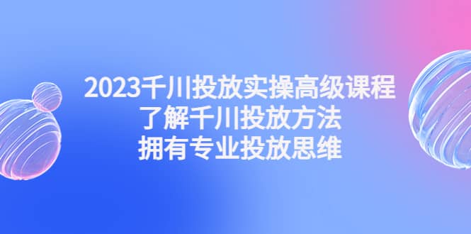 2023千川投放实操高级课程：了解千川投放方法，拥有专业投放思维_网创掘金