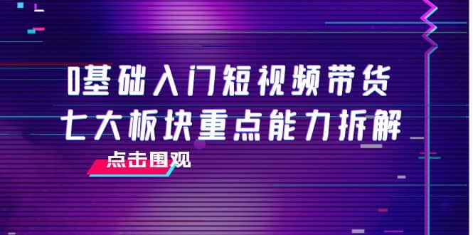0基础入门短视频带货，七大板块重点能力拆解，7节精品课4小时干货_网创掘金