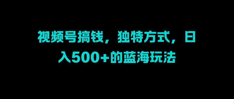 视频号搞钱，独特方式，日入500+的蓝海玩法_网创掘金