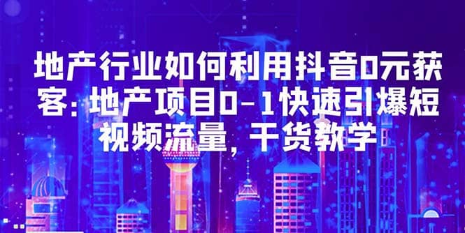 地产行业如何利用抖音0元获客：地产项目0-1快速引爆短视频流量，干货教学_网创掘金